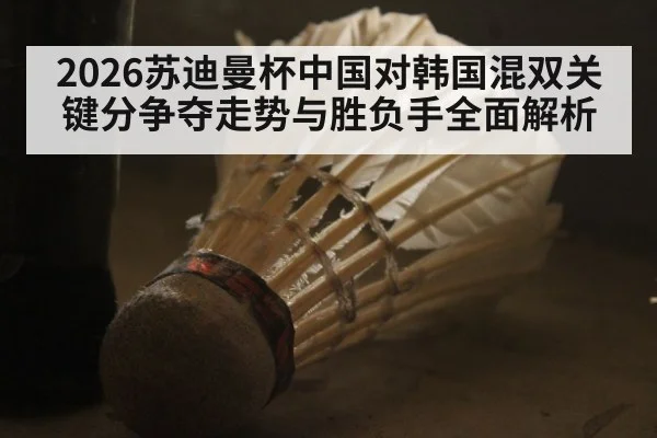 2026苏迪曼杯中国对韩国混双关键分争夺走势与胜负手全面解析