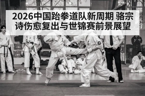 2026中国跆拳道队新周期 骆宗诗伤愈复出与世锦赛前景展望