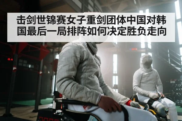 击剑世锦赛女子重剑团体中国对韩国最后一局排阵如何决定胜负走向